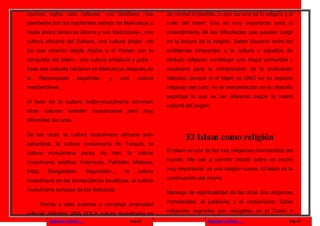 muchos siglos seis culturas: una berebere –los                          de verdad imposible, lo que las une es la religión y el
beréberes son los habitantes nativos de Marruecos y                     culto del Islam. Eso es muy importante para el
hasta ahora tienen su idioma y sus tradiciones–, una                    entendimiento de las dificultades que pueden surgir
cultura africana del Sahara, una cultura árabe –de                      en la lectura de la religión. Saber discernir entre los
los que vinieron desde Arabia y el Yemen con la                         problemas inherentes a la cultura y aquellos de
conquista del Islam–, una cultura andaluza y judía –                    atributo religioso constituye una etapa primordial y
esas dos culturas nacieron en Marruecos después de                      necesaria para la comprensión de la civilización
la   Reconquista            española–         y    una        cultura   islámica, porque si el Islam es UNO en su aspecto
mediterránea.                                                           religioso del culto, es la interpretación de su filosofía
                                                                        espiritual la que va ser diferente según la matriz
Al lado de la cultura árabe-musulmana conviven
                                                                        cultural del origen.
otras culturas también musulmanas pero muy
diferentes las unas

De las otras: la cultura musulmana africana sub-
                                                                                El Islam como religión
sahariana, la cultura musulmana de Turquía, la
cultura     musulmana            persa   de   Irán,    la     cultura   El Islam es una de las tres religiones monoteístas del

musulmana asiática: Indonesia, Pakistán, Malasia,                       mundo. Me van a permitir insistir sobre un hecho

India,     Bangladesh,            Afganistán...,      la      cultura   muy importante: es una religión nueva. El Islam es la

musulmana de las ex-repúblicas soviéticas, la cultura                   continuación del mismo

musulmana europea de los Balcanes.
                                                                        Mensaje de espiritualidad de las otras dos religiones

         Frente a esta extensa y compleja diversidad                    monoteístas: el judaísmo y el cristianismo. Estas

cultural, delimitar UNA SOLA cultura musulmana es                       religiones sagradas son recogidas en el Corán e
            Regresar al inicio                             pag.11                          Regresar al inicio                  pag.12
 