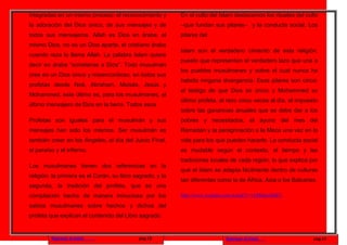 integradas en un mismo proceso: el reconocimiento y        En el culto del Islam destacamos los rituales del culto
la adoración del Dios único, de sus mensajes y de          –que fundan sus pilares– y la conducta social. Los
todos sus mensajeros. Allah es Dios en árabe, el           pilares del
mismo Dios, no es un Dios aparte, el cristiano árabe
                                                           Islam son el verdadero cimiento de esta religión,
cuando reza lo llama Allah. La palabra Islam quiere
                                                           puesto que representan el verdadero lazo que une a
decir en árabe “someterse a Dios”. Todo musulmán
                                                           los pueblos musulmanes y sobre el cual nunca ha
cree en un Dios único y misericordioso, en todos sus
                                                           habido ninguna divergencia. Esos pilares son cinco:
profetas desde Noé, Abraham, Moisés, Jesús y
                                                           el testigo de que Dios es único y Mohammed su
Mohammed, este último es, para los musulmanes, el
                                                           último profeta, el rezo cinco veces al día, el impuesto
último mensajero de Dios en la tierra. Todos esos
                                                           sobre las ganancias anuales que se debe dar a los
Profetas son iguales para el musulmán y sus                pobres y necesitados, el ayuno del mes del
mensajes han sido los mismos. Ser musulmán es              Ramadán y la peregrinación a la Meca una vez en la
también creer en los Ángeles, el día del Juicio Final,     vida para los que pueden hacerlo. La conducta social
el paraíso y el infierno.                                  es mudable según el contexto, el tiempo y las
                                                           tradiciones locales de cada región, lo que explica por
Los musulmanes tienen dos referencias en la
                                                           qué el Islam se adapta fácilmente dentro de culturas
religión: la primera es el Corán, su libro sagrado, y la
                                                           tan diferentes como la de África, Asia o los Balcanes.
segunda, la tradición del profeta, que es una
compilación hecha de manera minuciosa por los              http://www.youtube.com/watch?v=vLbMqxnSdFU

sabios musulmanes sobre hechos y dichos del
profeta que explican el contenido del Libro sagrado.


         Regresar al inicio                 pag.13                           Regresar al inicio                 pag.14
 