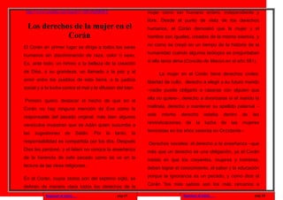 http://www.youtube.com/watch?v=QVvPpDRIlEE                        mujer como ser humano entero, independiente y
                                                                   libre. Desde el punto de vista de los derechos
 Los derechos de la mujer en el                                    humanos, el Corán demostró que la mujer y el
            Corán                                                  hombre son iguales, creados de la misma esencia, y
                                                                   no como se creyó en un tiempo de la historia de la
El Corán en primer lugar se dirige a todos los seres
                                                                   humanidad cuando algunos teólogos se preguntaban
humanos sin discriminación de raza, color o sexo.
                                                                   si ella tenía alma (Concilio de Macon en el año 581).
Es, ante todo, un himno a la belleza de la creación
de Dios, a su grandeza, un llamado a la paz y al                          La mujer en el Corán tiene derechos civiles:
amor entre los pueblos de esta tierra, a la justicia               libertad de culto, derecho a elegir a su futuro marido
social y a la lucha contra el mal y la difusión del bien.          –nadie puede obligarla a casarse con alguien que
                                                                   ella no quiere–, derecho a divorciarse si el marido la
Primero quiero destacar el hecho de que en el
                                                                   maltrata, derecho a mantener su apellido paternal –
Corán no hay ninguna mención de Eva como la
                                                                   este    mismo      derecho       estaba   dentro     de   las
responsable del pecado original, más bien algunos
                                                                   reivindicaciones    de     la    lucha    de   las   mujeres
versículos muestran que es Adán quien sucumbe a
                                                                   feministas en los años sesenta en Occidente–.
las   sugestiones       de      Satán.   Por   lo   tanto,    la
responsabilidad es compartida por los dos. Después                 Derechos sociales: el derecho a la enseñanza –que
Dios les perdonó, y el Islam no conoce la enseñanza                más que un derecho es una obligación, ya el Corán
de la herencia de este pecado como se ve en la                     insiste en que los creyentes, mujeres y hombres,
lectura de las otras religiones.                                   deben lograr el conocimiento, el saber y la educación
                                                                   porque la ignorancia es un pecado, y como dice el
En el Corán, cuyos textos son del séptimo siglo, se
                                                                   Corán “los más sabios son los más cercanos a
definen de manera clara todos los derechos de la
           Regresar al inicio                        pag.17                           Regresar al inicio                     pag.18
 