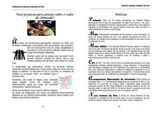 REVISTA JUVENIL KAMBAS DA PAZ
PARÓQUIA DE NOSSA SENHORA DA PAZ                                            ______________________________________________________________
______________________________________________________________


    Você já parou para pensar sobre o valor                                                                Notícias
                 da Amizade?
                                                                          P     aróquia: Mais de 50 jovens animadores da Pastoral Bíblica
                                                                          participaram de um curso de capacitação nos dias 30 de Junho e 1 de Julho.
                                                                          Segundo o Coordenador Armando Joaquim disse o mesmo tem como objectivo
                                                                          capacitar os animadores dos grupos bíblicos, para que cada um tenha a
                                                                          responsablidade de exercer a sua função.

                                                                          M       UP: O Movimento Universitário da Paz realizou no dia 5 de Agosto, no
                                                                          centro de Nossa Senhora da Paz, uma palestra subordinada ao tema, “O

À
                                                                          contributo do cidadão face às eleições e a democratização do país face a nova
                                                                          Constituição do país”.
      s vezes nos encontramos preocupados, ansiosos, às voltas com
situações complicadas, nos sentindo meio que perdidos, mas somente o
                 fato de conversarmos com um amigo desabafando o
                                                                          M       ISSA NOVA: O Pe. Salvador Mendes Parreira, celebrou no passado
                                                                          dia 22 de Julho na Paróquia de Nossa Senhora da Paz, uma missa nova desde
                 que está no íntimo já nos faz melhorar, mesmo que as     que foi ordenado como padre. Na sua homilia, o Pe. Salvador disse que veio
                 coisas permaneçam inalteradas.                           presidir missa nova, porque Nossa Senhora da Paz é filho mais velho de São
                Quantas vezes são os amigos que nos fazem sorrir          Pedro. O mesmo agradeceu a maneira como foi recebido e pediu a
                quando tínhamos vontade de chorar, mas a sua              Assembleia que continue a rezar por ele.

vida.
                simples presença traz de volta o sol a brilhar em nossa
                                                                          C   PJ: No dia 1 de Julho, deu-se início ao campeonato paroquial com duas
                                                                          modalidades distintas: Andebol femenino e futsal masculino. O responsável
A simplicidade das brincadeiras infantis, da conversa informal,           pela Recriação e Desporto da CPJ, Mankueno Rui, disse que o campeonato
momentos de descontração que, muitas vezes, pode ser numa conversa        tem como objectivo desenvolver a prática de desporto na paróquia e unir a
rápida ao telefone, no vai-e-vem do dia ou da noite, no ambiente de       juventude não só na cultura mas também no desporto. O mesmo disse ainda
trabalho ou na escola, enfim, em qualquer lugar a                         que as equipas terão um certificado de participação no final do campeonato.

                                                                          A
qualquer hora.
Entretanto, não existe só alegria, amor, felicidade                             campamento Biparoquial da Juventude: Estão abertas as
nesta relação. Como em qualquer outro                                     inscrições para o 11.º Acampamento Biparoquial da Juventude de 05 a 10 de
relacionamento, passa por crises, por momentos                            Setembro, na província do Cuanza Norte, organizado pelas comissões
intempestivos, abalos ocasionais.                                         paroquiais juvenis de São Pedro Apóstolo e de Nossa Senhora da Paz. As
                                                                          mesmas estão no valor de 8.000 kz. Os jovens devem inscrever-se junto das
Ainda que tenhamos muito carinho pelo(a) amigo(a),                        comissões juvenis dos centros até ao dia 19 de Agosto de 2012.
às vezes, por insegurança, por ciúme, por estarmos emocionalmente
alterados ou nos sentindo pressionados, acabamos sendo injustos com
ele(a) e isso pode ser recíproco.
                                                                          N     ossa Senhora da Paz: O Centro de Nossa Senhora da Paz,
                                                                          completou no passado dia 29 de Junho mais um ano de existência, que em
                                                                          alusão ao mesmo realizou uma semana de temas, missa e baptismos.

                                  2                                                                            11
 