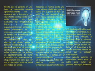 Puesto que la pérdida en una         Rodeando al núcleo existe una
línea de transmisión aumenta         capa aislante dieléctrica que la
aproximadamente        con      el   separa de la malla de hilo. La
cuadrado de la frecuencia, es        malla de hilo trenzada actúa
importante que la pérdida en un      como masa, y protege al núcleo
cable     coaxial    sea    baja.    del ruido eléctrico y de la
Asimismo, las irregularidades        distorsión que proviene de los
físicas       y        eléctricas,   hilos adyacentes.
especialmente si son periódicas,     El núcleo y la malla deben estar
deben mantenerse en un               separados uno del otro. Si           y el fundido del fusible o del
mínimo o, a ciertas frecuencias,     llegaran a tocarse, se produciría    interruptor automático. Con
la pérdida de transmisión del        un cortocircuito, y el ruido o las   dispositivos electrónicos que
coaxial será muy alta.               señales que se encuentren            utilizan bajos voltajes, el
Su construcción varia, la            perdidas      en     la     malla,   efecto es menor, y casi no se
elección del diseño afecta al        atravesarían el hilo de cobre.       detecta. Estos cortocircuitos
tamaño, flexibilidad y el cable      Un cortocircuito ocurre cuando       de bajo voltaje causan un
pierde propiedades, dicho cable      dos hilos o un hilo y una tierra     fallo en el dispositivo y lo
consta de un núcleo de hilo de       se ponen en contacto. Este           normal es que se pierdan los
cobre rodeado por un aislante,       contacto causa un flujo directo      datos que se estaban
un apantallamiento de metal          de corriente (o datos) en un         transfiriendo.
trenzado y una cubierta externa,     camino no deseado                    Una cubierta exterior no
el apantallamiento tiene que ver     En el caso de una instalación        conductora rodea todo el
con el trenzado o malla de metal     eléctrica       común,          un   cable, para evitar las
que rodea los cables.                cortocircuito causará el chispazo    posibles descargas eléctricas
 