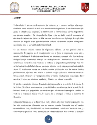 UNIVERSIDAD TÉCNICA DE AMBATO
                          FACULTAD CIENCIAS DE LA SAUD
                              LABORATORIO CLÍNICO


ASFIXIA


En la asfixia, el aire no puede entrar en los pulmones y el oxígeno no llega a la sangre
circulante. Entre las causas de asfixia se encuentran el ahogamiento, el envenenamiento por
gases, la sobredosis de narcóticos, la electrocución, la obstrucción de las vías respiratorias
por cuerpos extraños y la estrangulación. Para evitar un daño cerebral irreparable al
detenerse la oxigenación tisular, se debe instaurar inmediatamente algún tipo de respiración
artificial. La mayoría de las personas mueren cuatro a seis minutos después de la parada
respiratoria si no se les ventila de forma artificial.

Se han diseñado muchas formas de respiración artificial. La más práctica para la
reanimación de urgencia es el procedimiento boca a boca: el reanimador sopla aire a
presión en la boca de la víctima para llenarle los pulmones. Antes de ello, debe retirarse
cualquier cuerpo extraño que obstruya las vías respiratorias. La cabeza de la víctima debe
ser inclinada hacia atrás para evitar que la caída de la lengua obstruya la laringe; para ello
se tira hacia arriba de la barbilla con una mano mientras con la otra se empuja hacia atrás la
frente. El reanimador obtura los orificios nasales pinzándolos con los dedos, inspira
profundamente, aplica su boca a la de la víctima, y sopla con fuerza hasta ver llenarse el
tórax; después retira su boca y comprueba cómo la víctima exhala el aire. Este proceso debe
repetirse 12 veces por minuto en un adulto y 20 veces por minuto en un niño.

Si las vías respiratorias no están despejadas, debe comprobarse la posición de la cabeza de
la víctima. Si todavía no se consigue permeabilidad se rota el cuerpo hacia la posición de
decúbito lateral y se golpea entre los omóplatos para desatascar los bronquios. Después se
vuelve a la respiración boca a boca. Si todavía no se consigue, se realiza la maniobra de
Heimlich.

Ésta es una técnica que se ha desarrollado en los últimos años para tratar a los pacientes con
las vías respiratorias obstruidas por un cuerpo extraño. Inventada por el médico
estadounidense Henry Jay Heimlich, se llama maniobra de Heimlich o "abrazo de oso", y
consiste en la aplicación súbita de una presión sobre el abdomen de la víctima. El aumento



                                                10
 