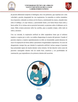 UNIVERSIDAD TÉCNICA DE AMBATO
                        FACULTAD CIENCIAS DE LA SAUD
                            LABORATORIO CLÍNICO


de presión abdominal comprime el diafragma, éste a los pulmones, que expulsan aire a alta
velocidad y presión, despejando las vías respiratorias. La maniobra se realiza situándose
tras el paciente, rodeando su cintura con los brazos y entrelazando las manos, situando éstas
entre el ombligo y la caja torácica, y presionando fuerte y de forma brusca hacia atrás y
hacia arriba. Si la víctima está en posición horizontal, se presiona sobre el abdomen con la
mano. Debe evitarse presionar sobre las costillas, pues se pueden romper, sobre todo en
niños y ancianos.

Una vez iniciada, la respiración artificial no debe suspenderse hasta que el enfermo
empiece a respirar por sí solo o un médico diagnostique la muerte del paciente. Cuando el
paciente empieza a respirar espontáneamente no debe ser desatendido: puede detenerse de
nuevo la respiración de forma súbita o presentarse irregularidades respiratorias. En casos de
ahogamiento siempre hay que intentar la respiración artificial, incluso aunque el paciente
haya presentado signos de muerte durante varios minutos. Se han descrito varios casos de
pacientes sumergidos durante más de media hora, cianóticos y sin posibilidades de
reanimación, que respondieron a los primeros intentos del socorrista.




                                          Gráfico 3




                                            11
 