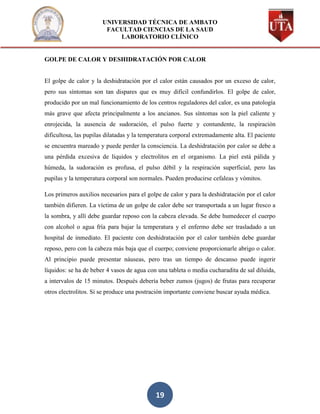 UNIVERSIDAD TÉCNICA DE AMBATO
                        FACULTAD CIENCIAS DE LA SAUD
                            LABORATORIO CLÍNICO


GOLPE DE CALOR Y DESHIDRATACIÓN POR CALOR


El golpe de calor y la deshidratación por el calor están causados por un exceso de calor,
pero sus síntomas son tan dispares que es muy difícil confundirlos. El golpe de calor,
producido por un mal funcionamiento de los centros reguladores del calor, es una patología
más grave que afecta principalmente a los ancianos. Sus síntomas son la piel caliente y
enrojecida, la ausencia de sudoración, el pulso fuerte y contundente, la respiración
dificultosa, las pupilas dilatadas y la temperatura corporal extremadamente alta. El paciente
se encuentra mareado y puede perder la consciencia. La deshidratación por calor se debe a
una pérdida excesiva de líquidos y electrolitos en el organismo. La piel está pálida y
húmeda, la sudoración es profusa, el pulso débil y la respiración superficial, pero las
pupilas y la temperatura corporal son normales. Pueden producirse cefaleas y vómitos.

Los primeros auxilios necesarios para el golpe de calor y para la deshidratación por el calor
también difieren. La víctima de un golpe de calor debe ser transportada a un lugar fresco a
la sombra, y allí debe guardar reposo con la cabeza elevada. Se debe humedecer el cuerpo
con alcohol o agua fría para bajar la temperatura y el enfermo debe ser trasladado a un
hospital de inmediato. El paciente con deshidratación por el calor también debe guardar
reposo, pero con la cabeza más baja que el cuerpo; conviene proporcionarle abrigo o calor.
Al principio puede presentar náuseas, pero tras un tiempo de descanso puede ingerir
líquidos: se ha de beber 4 vasos de agua con una tableta o media cucharadita de sal diluida,
a intervalos de 15 minutos. Después debería beber zumos (jugos) de frutas para recuperar
otros electrolitos. Si se produce una postración importante conviene buscar ayuda médica.




                                            19
 