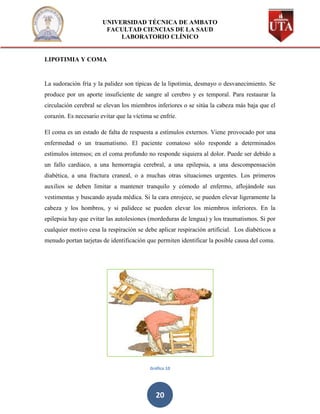 UNIVERSIDAD TÉCNICA DE AMBATO
                        FACULTAD CIENCIAS DE LA SAUD
                            LABORATORIO CLÍNICO


LIPOTIMIA Y COMA


La sudoración fría y la palidez son típicas de la lipotimia, desmayo o desvanecimiento. Se
produce por un aporte insuficiente de sangre al cerebro y es temporal. Para restaurar la
circulación cerebral se elevan los miembros inferiores o se sitúa la cabeza más baja que el
corazón. Es necesario evitar que la víctima se enfríe.

El coma es un estado de falta de respuesta a estímulos externos. Viene provocado por una
enfermedad o un traumatismo. El paciente comatoso sólo responde a determinados
estímulos intensos; en el coma profundo no responde siquiera al dolor. Puede ser debido a
un fallo cardiaco, a una hemorragia cerebral, a una epilepsia, a una descompensación
diabética, a una fractura craneal, o a muchas otras situaciones urgentes. Los primeros
auxilios se deben limitar a mantener tranquilo y cómodo al enfermo, aflojándole sus
vestimentas y buscando ayuda médica. Si la cara enrojece, se pueden elevar ligeramente la
cabeza y los hombros, y si palidece se pueden elevar los miembros inferiores. En la
epilepsia hay que evitar las autolesiones (mordeduras de lengua) y los traumatismos. Si por
cualquier motivo cesa la respiración se debe aplicar respiración artificial. Los diabéticos a
menudo portan tarjetas de identificación que permiten identificar la posible causa del coma.




                                           Gráfico 10




                                             20
 