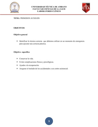UNIVERSIDAD TÉCNICA DE AMBATO
                       FACULTAD CIENCIAS DE LA SAUD
                           LABORATORIO CLÍNICO


TEMA: PRIMEROS AUXILIOS




OBJETIVOS


Objetivo general


    Identificar la técnica correcta que debemos utilizar en un momento de emergencia
     para ejecutar una correcta práctica.



Objetivo específico


    Conservar la vida.
    Evitar complicaciones físicas y psicológicas.
    Ayudar a la recuperación.
    Asegurar el traslado de los accidentados a un centro asistencial.




                                            3
 