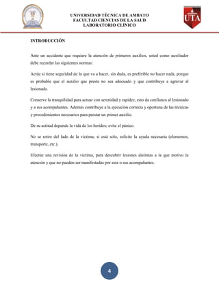 UNIVERSIDAD TÉCNICA DE AMBATO
                        FACULTAD CIENCIAS DE LA SAUD
                            LABORATORIO CLÍNICO


INTRODUCCIÓN


Ante un accidente que requiere la atención de primeros auxilios, usted como auxiliador
debe recordar las siguientes normas:

Actúe si tiene seguridad de lo que va a hacer, sin duda, es preferible no hacer nada, porque
es probable que el auxilio que preste no sea adecuado y que contribuya a agravar al
lesionado.

Conserve la tranquilidad para actuar con serenidad y rapidez, esto da confianza al lesionado
y a sus acompañantes. Además contribuye a la ejecución correcta y oportuna de las técnicas
y procedimientos necesarios para prestar un primer auxilio.

De su actitud depende la vida de los heridos; evite el pánico.

No se retire del lado de la víctima; si está solo, solicite la ayuda necesaria (elementos,
transporte, etc.).

Efectúe una revisión de la víctima, para descubrir lesiones distintas a la que motivo la
atención y que no pueden ser manifestadas por esta o sus acompañantes.




                                              4
 
