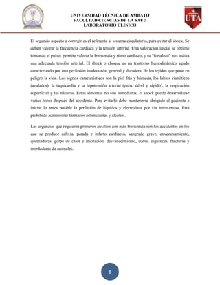 UNIVERSIDAD TÉCNICA DE AMBATO
                        FACULTAD CIENCIAS DE LA SAUD
                            LABORATORIO CLÍNICO


El segundo aspecto a corregir es el referente al sistema circulatorio, para evitar el shock. Se
deben valorar la frecuencia cardiaca y la tensión arterial. Una valoración inicial se obtiene
tomando el pulso: permite valorar la frecuencia y ritmo cardiaco, y su "fortaleza" nos indica
una adecuada tensión arterial. El shock o choque es un trastorno hemodinámico agudo
caracterizado por una perfusión inadecuada, general y duradera, de los tejidos que pone en
peligro la vida. Los signos característicos son la piel fría y húmeda, los labios cianóticos
(azulados), la taquicardia y la hipotensión arterial (pulso débil y rápido), la respiración
superficial y las náuseas. Estos síntomas no son inmediatos; el shock puede desarrollarse
varias horas después del accidente. Para evitarlo debe mantenerse abrigado al paciente e
iniciar lo antes posible la perfusión de líquidos y electrolitos por vía intravenosa. Está
prohibido administrar fármacos estimulantes y alcohol.

Las urgencias que requieren primeros auxilios con más frecuencia son los accidentes en los
que se produce asfixia, parada e infarto cardiacos, sangrado grave, envenenamiento,
quemaduras, golpe de calor e insolación, desvanecimiento, coma, esguinces, fracturas y
mordeduras de animales.




                                              6
 