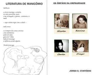 LITERATURA DE MANICÔMIO                 OS ÓRFÃOS DA ORPHANDADE

Balbucio:

a árvore mastiga o armário,
eu sinto provérbio, mato
e me estrangulo, a planta , carnívora e o
medo

– sapo vitória-régia com a cidade –

tudo cresce

e o tempero das coisas concisas
com sentimentos
pulos de vidas
gatos de 7 delas
balas de morango
a infância acende alguém.

Nicola Gonzaga




                                                       JONES S. CUSTÓDIO
 