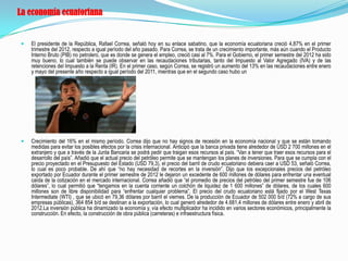 La economía ecuatoriana


   El presidente de la República, Rafael Correa, señaló hoy en su enlace sabatino, que la economía ecuatoriana creció 4,87% en el primer
    trimestre del 2012, respecto a igual período del año pasado. Para Correa, se trata de un crecimiento importante, más aún cuando el Producto
    Interno Bruto (PIB) no petrolero, que es donde se genera el empleo, creció casi al 7%. Para el Gobierno, el primer semestre del 2012 ha sido
    muy bueno, lo cual también se puede observar en las recaudaciones tributarias, tanto del Impuesto al Valor Agregado (IVA) y de las
    retenciones del Impuesto a la Renta (IR). En el primer caso, según Correa, se registró un aumento del 13% en las recaudaciones entre enero
    y mayo del presente año respecto a igual período del 2011, mientras que en el segundo caso hubo un




   Crecimiento del 16% en el mismo período. Correa dijo que no hay signos de recesión en la economía nacional y que se están tomando
    medidas para evitar los posibles efectos por la crisis internacional. Anticipó que la banca privada tiene alrededor de USD 2 700 millones en el
    extranjero y que a través de la Junta Bancaria se podrá pedir que traigan esos recursos al país. “Van a tener que traer esos recursos para el
    desarrollo del país”. Añadió que el actual precio del petróleo permite que se mantengan los planes de inversiones. Para que se cumpla con el
    precio proyectado en el Presupuesto del Estado (USD 79,3), el precio del barril de crudo ecuatoriano debiera caer a USD 53, señaló Correa,
    lo cual es poco probable. De ahí que “no hay necesidad de recortes en la inversión”. Dijo que los excepcionales precios del petróleo
    exportado por Ecuador durante el primer semestre de 2012 le dejaron un excedente de 600 millones de dólares para enfrentar una eventual
    caída de la cotización en el mercado internacional. Correa añadió que “el promedio de precios del petróleo del primer semestre fue de 106
    dólares”, lo cual permitió que “tengamos en la cuenta corriente un colchón de liquidez de 1 600 millones” de dólares, de los cuales 600
    millones son de libre disponibilidad para “enfrentar cualquier problema”. El precio del crudo ecuatoriano está fijado por el West Texas
    Intermediate (WTI) , que se ubicó en 79,36 dólares por barril el viernes. De la producción de Ecuador de 502 000 b/d (72% a cargo de sus
    empresas públicas), 364 854 b/d se destinan a la exportación, lo cual generó alrededor de 4.681,4 millones de dólares entre enero y abril de
    2012.La inversión pública ha dinamizado la economía y, vía efecto multiplicador ha incidido en varios sectores económicos, principalmente la
    construcción. En efecto, la construcción de obra pública (carreteras) e infraestructura física.
 