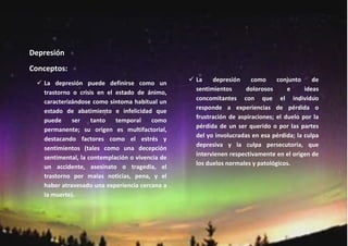 Depresión
Conceptos:
                                                 La    depresión     como     conjunto     de
   La depresión puede definirse como un
                                                 sentimientos      dolorosos      e     ideas
   trastorno o crisis en el estado de ánimo,
                                                 concomitantes con que el individuo
   caracterizándose como síntoma habitual un
                                                 responde a experiencias de pérdida o
   estado de abatimiento e infelicidad que
                                                 frustración de aspiraciones; el duelo por la
   puede     ser    tanto   temporal    como
                                                 pérdida de un ser querido o por las partes
   permanente; su origen es multifactorial,
                                                 del yo involucradas en esa pérdida; la culpa
   destacando factores como el estrés y
                                                 depresiva y la culpa persecutoria, que
   sentimientos (tales como una decepción
                                                 intervienen respectivamente en el origen de
   sentimental, la contemplación o vivencia de
                                                 los duelos normales y patológicos.
   un accidente, asesinato o tragedia, el
   trastorno por malas noticias, pena, y el
   haber atravesado una experiencia cercana a
   la muerte).
 