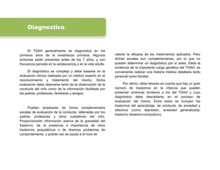 Diagnostico


     El TDAH generalmente se diagnostica en los
primeros años de la enseñanza primaria. Algunos               valorar la eficacia de los tratamientos aplicados. Pero
síntomas están presentes antes de los 7 años, y con           dichas escalas son complementarias, por lo que no
frecuencia persiste en la adolescencia y en la vida adulta.   pueden determinar un diagnóstico por si solas. Dada la
                                                              evidencia de la importante carga genética del TDAH, es
     El diagnóstico es complejo y debe basarse en la          conveniente realizar una historia médica detallada tanto
evaluación clínica realizada por un médico experto en el      personal como familiar.
reconocimiento y tratamiento del mismo. Dicha
evaluación debe obtenerse tanto de la observación de la             Por último, debe tenerse en cuenta que hay un gran
conducta del niño como de la información facilitada por       número de trastornos en la infancia que pueden
los padres, profesores, familiares y amigos.                  presentar síntomas similares a los del TDAH y cuyo
                                                              diagnóstico debe descartarse en el proceso de
                                                              evaluación del mismo. Entre estos se incluyen los
                                                              trastornos del aprendizaje, de conducta, de ansiedad y
      Pueden emplearse de forma complementaria
                                                              afectivos (como depresión, ansiedad generalizada,
escalas de evaluación de la conducta, rellenadas por los
                                                              trastorno obsesivo-compulsivo).
padres, profesores y otros cuidadores del niño.
Proporcionarán información acerca de la gravedad del
trastorno, de la presencia e importancia de otros
trastornos psiquiátricos o de diversos problemas de
comportamiento, y podrán ser de ayuda a la hora de
 