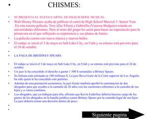CHISMES: SE PRESENTA EL NUEVO CARTEL DE HIGH SCHOOL MUSICAL: Walt Disney Pictures acaba de publicar el cartel de High School Musical 3: Senior Year .En esta tercera película, Troy (Zac Efron) y Gabriella (Vanessa Hudgens) estarán en universidades diferentes. Pero el resto del grupo les unirá para hacer un espectáculo para la primavera en el que reflejarán su experiencia y sus planes de futuro. La película cuenta con nueva música y nuevos bailes. El rodaje se inició el 3 de mayo en Salt Lake City, en Utah y su estreno está previsto para el 24 de octubre. LA PAGA DE BRITHNEY SPEARS: El rodaje se inició el 3 de mayo en Salt Lake City, en Utah y su estreno está previsto para el 24 de octubre. Un juez le ha concedido el derecho a gastar 1 500 $ semanales a Britney Spears. Su fortuna está estimada en 100 millones $. La juez Reva Goetz de la Corte superior de Los Ángeles ha sido quien le ha concedido este permiso. Además de esta prestación económica, la juez Goetz también aprobó la contratación de dos abogados para que ayuden a la cantante de 26 años con las cuestiones referentes a la custodia de sus hijos y a varios contratos. Los abogados, que ya trabajan para ella, afirman que Kevin Federline debería hacerse cargo de los gastos de los abogados en la batalla jurídica contra Britney Spears por la custodia legal de sus hijos. La juez debería tomar una decisión dentro de poco. Siguiente pagina 