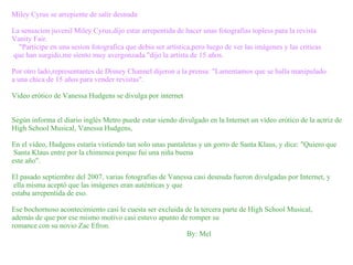 Miley Cyrus se arrepiente de salir desnuda La sensacion juvenil Miley Cyrus,dijo estar arrepentida de hacer unas fotografias topless para la revista  Vanity Fair. "Participe en una sesion fotografica que debia ser artística,pero luego de ver las imágenes y las criticas que han surgido,me siento muy avergonzada."dijo la artista de 15 años. Por otro lado,representantes de Disney Channel dijeron a la prensa: "Lamentamos que se halla manipulado a una chica de 15 años para vender revistas". Video erótico de Vanessa Hudgens se divulga por internet Según informa el diario inglés Metro puede estar siendo divulgado en la Internet un vídeo erótico de la actriz de  High School Musical, Vanessa Hudgens, En el vídeo, Hudgens estaría vistiendo tan solo unas pantaletas y un gorro de Santa Klaus, y dice: "Quiero que Santa Klaus entre por la chimenea porque fui una niña buena  este año". El pasado septiembre del 2007, varias fotografías de Vanessa casi desnuda fueron divulgadas por Internet, y ella misma aceptó que las imágenes eran auténticas y que  estaba arrepentida de eso. Ese bochornoso acontecimiento casi le cuesta ser excluida de la tercera parte de High School Musical,  además de que por ese mismo motivo casi estuvo apunto de romper su  romance con su novio Zac Efron.  By: Mel 
