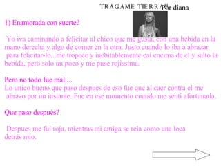TRAGAME TIERRA!! 1) Enamorada con suerte? Yo iva caminando a felicitar al chico que me gusta, con una bebida en la  mano derecha y algo de comer en la otra. Justo cuando lo iba a abrazar para felicitar-lo...me tropece y inebitablemente caí encima de el y salto la  bebida, pero solo un poco y me puse rojissima. Pero no todo fue mal.... Lo unico bueno que paso despues de eso fue que al caer contra el me abrazo por un instante. Fue en ese momento cuando me sentí afortunada . Que paso después? Despues me fui roja, mientras mi amiga se reia como una loca  detràs mio.   Por diana 