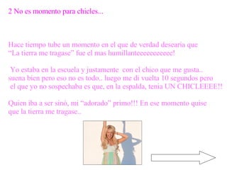 2 No es momento para chicles... Hace tiempo tube un momento en el que de verdad desearia que  “ La tierra me tragase” fue el mas humillanteeeeeeeeeee! Yo estaba en la escuela y justamente  con el chico que me gusta.. suena bien pero eso no es todo.. luego me di vuelta 10 segundos pero el que yo no sospechaba es que, en la espalda, tenia UN CHICLEEEE!! Quien iba a ser sinó, mi “adorado” primo!!! En ese momento quise que la tierra me tragase.. 