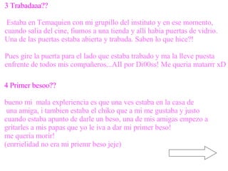 3 Trabadaaa?? Estaba en Temaquien con mi grupillo del instituto y en ese momento,  cuando salia del cine, fiumos a una tienda y allí habia puertas de vidrio.  Una de las puertas estaba abierta y trabada. Saben lo que hice?! Pues gire la puerta para el lado que estaba trabado y ma la lleve puesta  enfrente de todos mis compañeros...AII por Di00ss! Me queria matarrr xD 4 Primer besoo?? bueno mi  mala expleriencia es que una ves estaba en la casa de una amiga, i tambien estaba el chiko que a mi me gustaba y justo  cuando estaba apunto de darle un beso, una de mis amigas empezo a  gritarles a mis papas que yo le iva a dar mi primer beso! me queria morir! (enrrielidad no era mi priemr beso jeje) 
