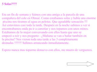 5 Solas???? Era un fin de semana y fuimos con una amiga a la parcela de una  compañera del cole en Olmué. Como estabamos solas y había una enorme piscina nos tiramos al agua en pelotas. Que agradable sensación !!!  Así estuvimos casi toda la tarde. Después en la noche salimos a ver si  encontrabamos onda pa ir a carretiar y nos topamos con unos minos.  Estabamos de lo mejor conversando con ellos hasta que uno se  empezó a reir y nos pregunto : ¿Mañana se van a bañar también en  la piscina? Nos vieron toda una tarde a las 3 completamente  desnudas !!!!!!! Salimos arrancando inmediatamente. Espero nunca mas toparme denuevo con ellos, me muero de verguenza. 