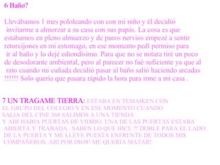 6 Baño? Llevábamos 1 mes pololeando con con mi niño y él decidió invitarme a almorzar a su casa con sus papás. La cosa es que  estabamos en pleno almuerzo y de puros nervios empezé a sentir  retorcijones en mi estomago, en ese momento pedí permiso para ir al baño y lo dejé ediondísimo. Para que no se notara tiré un poco  de desodorante ambiental, pero al parecer no fué suficiente ya que al rato cuando mi cuñada decidió pasar al baño salió haciendo arcadas  !!!!!! Solo quería que pasara rápido la hora para irme a mi casa . 7 UN TRAGAME TIERRA:   ESTABA EN TEMAIKEN CON  EL GRUPO DEL COLEGIO Y EN ESE MOMENTO CUANDO  SALIA DEL CINE 360 SALIMOS A UNA TIENDA  Y AHI HABIA PUERTAS DE VIDRIO. UNA DE LAS PUERTAS ESTABA ABIERTA Y TRABADA . SABEN LO QUE HICE ?! DOBLE PARA EL LADO DE LA PUERTA Y ME LLEVE PUESTA ENFRENTE DE TODOS MIS COMPAÑEROS. AIII POR DIOS! ME QUERIA MATAR! 
