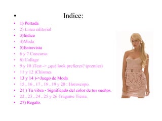 Indice: 1) Portada 2) Línea editorial 3)Indice 4)Moda 5)Entrevista 6 y 7 Concurso 8) Collage 9 y 10 )Test -> ¿qué look prefieres? (premier) 11 y 12 )Chismes 13 y 14 )->Juego de Moda   15 , 16 , 17 , 18 , 19 y 20 : Horoscopo. 21 ) Tu vibra - Significado del color de tus sueños. 22 , 23 , 24 , 25 y 26 Tragame Tierra. 27) Regalo. 