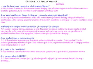 ENTREVISTA A ASHLEY TISDALE por:Nanii r: ¿que fue lo mejor de caracterizar a la legendaria Sharpay? A:fue divertido explorar las diferentes facetas de Sharpay, que afloraban según cada situación.como,cuando  ella tenia que cantar, !y se convertía en una verdadera estrella de rock! R: de todas las diferentes facetas de Sharpay, ¿con cual te sientes mas identificada? A:! no soy ni por casualidad tan mala como ella! en realidad soy bastante tímida y tranquila comparada  con Sharpay... Ella siempre quiere ser el centro de atención y cuando no lo consigue ! se vuelve loca! (dice entre risas) R:Sharpay esta siempre al tanto de la moda, ¿eso tiene que ver contigo? A: ! seguro ! siempre fui muy creativa a la hora de escoger mi ropa, y en HSM me dieron mucha libertad  para hacerlo. podía entrar al departamento de vestuario y elegir lo que quería. una vez que obtenía la aprobación del estilista, ellos agregaban varios adornos para personalizar a Sharpay R: en muchas tomas tu tienes una perrita A: ! si! la vestía con atuendos muy femeninos, tenia toneladas de accesorios , ! que gracioso !, en las  escenas que Sharpay rodaba con ryan , cada vez que ryan se iba, la perra era relmente útil ;! Sharpay necesita  tener siempre alguien al lado! R: ¿ como te fue con el baile? A: fue mas fácil, veníamos bailando desde hace un año y medio, en la gira de HSM, mejoramos mucho ! R: ¿ que aprendiste de HSM 2? A: ! como conducir un carro de golf !, y además aprender a jugarlo! y las rutinas de danzas! fue muy divertido... 