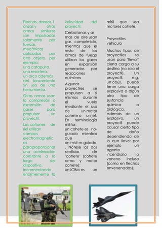 Flechas, dardos, l    velocidad      del    misil que    usa
anzas y      otras    proyectil.            motores cohete.
armas     similares   Cerbatanas y ar
son    impulsadas     mas de aire usan
solamente       por                         Proyectiles
                      gas comprimido,       vehículo
fuerzas               mientras que el
mecánicas             resto     de    las   Muchos tipos de
aplicadas       por   armas de fuego        proyectiles      se
otro objeto, por      utilizan los gases    usan para "llevar"
ejemplo:              en       expansión    cierta carga a su
una catapulta,        generados      por    destino (no solo el
una resortera,        reacciones            proyectil).      Un
un arco además        químicas              proyectil,     e.g.
del lanzamiento                             un obús, puede
sin uso de una        Algunos
                      proyectiles      se   tener una carga
herramienta.                                explosiva o algún
                      propulsan a si
Otras armas usan      mismos durante        otro    tipo     de
la compresión o       el            vuelo   sustancia
expansión     de      mediante el uso       química           o
gases       para      de        un motor    biológica.
propulsar     un      cohete o un jet.      Además de un
proyectil.            En terminología       explosivo,       un
Los cañones de        militar,              proyectil puede
riel utilizan         un cohete es no-      causar cierto tipo
campos                guiado mientras       de            daño
electromagnetic       que                   dependiendo de
os                    un misil es guiado    lo que lleve; por
paraproporcionar      . Nótese los dos      ejemplo          un
una aceleración       sentidos        de    agente
constante a lo        "cohete" (cohete      incendiario       o
largo         del     arma y motor          veneno      incluso
dispositivo.          cohete):              (como en flechas
Incrementando         un ICBM es       un   envenenadas).
enormemente la
 