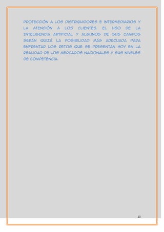 protección a los distribuidores e intermediarios y
la   atención   a    los   clientes.     El   uso   de   la
Inteligencia artificial y algunos de sus campos
serán   quizá   la   posibilidad   más    adecuada   para
enfrentar los retos que se presentan hoy en la
realidad de los mercados nacionales y sus niveles
de competencia.




                                                         13
 