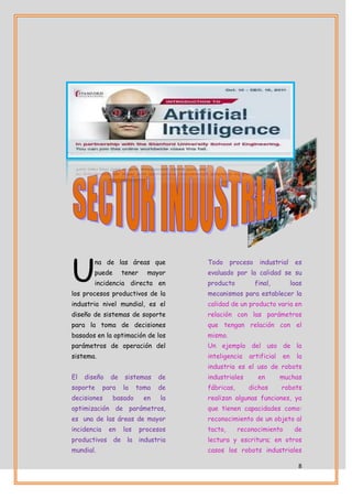 U
        na de las áreas que            Todo     proceso    industrial    es
        puede       tener     mayor    evaluado por la calidad se su
        incidencia directa en          producto           final,        loas
los procesos productivos de la         mecanismos para establecer la
industria nivel mundial, es el         calidad de un producto varia en
diseño de sistemas de soporte          relación con las parámetros
para la toma de decisiones             que tengan relación con el
basados en la optimación de los        mismo.
parámetros de operación del            Un ejemplo del uso de la
sistema.                               inteligencia   artificial   en     la
                                       industria es el uso de robots
El   diseño    de    sistemas     de   industriales        en      muchas
soporte      para   la    toma    de   fábricas,      dichos       robots
decisiones      basado       en   la   realizan algunas funciones, ya
optimización de parámetros,            que tienen capacidades como:
es una de las áreas de mayor           reconocimiento de un objeto al
incidencia    en    los     procesos   tacto,      reconocimiento        de
productivos de la industria            lectura y escritura; en otros
mundial.                               casos los robots industriales

                                                                          8
 