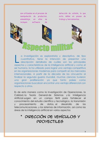 son utilizados en el proceso de     detección de colisión, lo que
     manipulación    de   productos,     evita   daños   en   piezas   de
     ensamblaje;     en   ellos   se     trabajo y herramientas.
     incluyen       software      de




L
       a investigación es exploratoria y descriptiva, de tipo
       cuantitativa, tiene la intención de presentar una
       descripción detallada de cuáles son los principales
aspectos y características de la inteligencia artificial y como el
ser humano, la ha utilizado para lograr una ventaja competitiva
en las organizaciones modernas para competir en los mercados
internacionales. A partir de la década de los cincuenta al
finalizar la segunda guerra mundial, muchas ciencias tuvieron
una gran proliferación ya que tanto países como
organizaciones buscaban encontrar una ventaja diferencial con
respecto a otros.

Es de esta manera como la Investigación de Operaciones, la
Calidad, la Teoría General de Sistemas y la Inteligencia
Artificial surgen en un campo fértil para fortalecer el
conocimiento del estudio científico y tecnológico. la transmisión
y     procesamiento     de       datos, el    desarrollo de    las
telecomunicaciones, y los sistemas de información, así como las
áreas de la inteligencia artificial en varios aspectos


     * Dirección de vehículos y
            proyectiles

                                                                        9
 