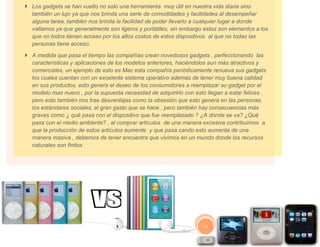  Los gadgets se han vuelto no solo una herramienta muy útil en nuestra vida diaria sino
  también un lujo ya que nos brinda una serie de comodidades y facilidades al desempeñar
  alguna tarea, también nos brinda la facilidad de poder llevarlo a cualquier lugar a donde
  vallamos ya que generalmente son ligeros y portátiles, sin embargo estos son elementos a los
  que no todos tienen acceso por los altos costos de estos dispositivos al que no todas las
  personas tiene acceso.

 A medida que pasa el tiempo las compañías crean novedosos gadgets , perfeccionando las
  características y aplicaciones de los modelos anteriores, haciéndolos aun más atractivos y
  comerciales, un ejemplo de esto es Mac esta compañía periódicamente renueva sus gadgets
  los cuales cuentan con un excelente sistema operativo además de tener muy buena calidad
  en sus productos, esto genera el deseo de los consumidores a reemplazar su gadget por el
  modelo mas nuevo , por la supuesta necesidad de adquirirlo con esto llegan a estar felices ,
  pero esto también nos trae desventajas como la obsesión que esto genera en las personas,
  los estándares sociales, el gran gasto que se hace , pero también hay consecuencias más
  graves como ¿ qué pasa con el dispositivo que fue reemplazado ? ¿A dónde se va? ¿Qué
  pasa con el medio ambiente? , al comprar artículos de una manera excesiva contribuimos a
  que la producción de estos artículos aumente y que pasa cando esto aumenta de una
  manera masiva , debemos de tener encuentra que vivimos en un mundo donde los recursos
  naturales son finitos




                                                                     11
 