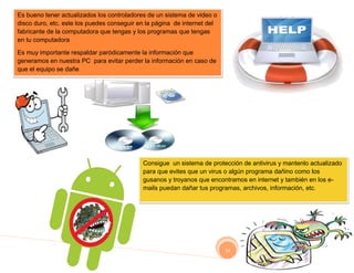 Es bueno tener actualizados los controladores de un sistema de video o
disco duro, etc. este los puedes conseguir en la página de internet del
fabricante de la computadora que tengas y los programas que tengas
en tu computadora

Es muy importante respaldar paródicamente la información que
generamos en nuestra PC para evitar perder la información en caso de
que el equipo se dañe




                                            Consigue un sistema de protección de antivirus y mantenlo actualizado
                                            para que evites que un virus o algún programa dañino como los
                                            gusanos y troyanos que encontramos en internet y también en los e-
                                            mails puedan dañar tus programas, archivos, información, etc.




                                                                          14
 