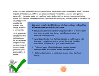 Como todos los fenómenos sobre comunicación las redes sociales también han tenido un fuerte
impacto en la sociedad, el fin de las redes sociales es intercambiar servicios para generas
desarrollo y bienestar social por medio de equipos electrónicos, permite crear comunidades
donde se comparten intereses comunes, conocer nuevos amigos y estar en contacto con ellos, los
usuarios pueden
acceder de
manera fácil,            Las redes sociales también tienen efectos positivos en los niños
eficaz, divertida        y jóvenes estas son difíciles de ignorar
y entretenida.         Los jóvenes comienzan a tener una percepción de si mismos como
Se pueden dar a         una persona social y se sienten parte fundamental de su
conocer muchos          desarrollo como personas
datos algunos          Aprende puntos de vista distintos al propio lo cual lo vuelve más
de estos pueden         tolerante y respetuoso de otras formas de pensar también
ser personales,         conociendo una parte de la gran diversidad mundial
generalmente el
usuario puede             Podemos hacer diferentes tipos de trabajos, tareas o
personalizar su           investigaciones sobre algún tema o resolver dudas
página como lo
                          Se fomenta el uso de la creatividad al crear fotos, diseños o
desee.
                          textos.




                                                                8
 