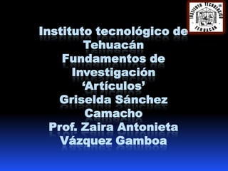 Instituto tecnológico de
        Tehuacán
    Fundamentos de
      Investigación
        ‘Artículos’
   Griselda Sánchez
         Camacho
  Prof. Zaira Antonieta
    Vázquez Gamboa
 