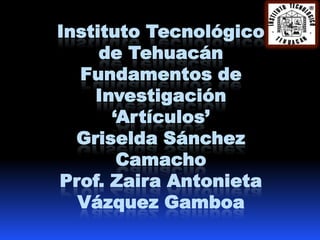 Instituto Tecnológico
     de Tehuacán
  Fundamentos de
    Investigación
      „Artículos‟
  Griselda Sánchez
       Camacho
Prof. Zaira Antonieta
  Vázquez Gamboa
 