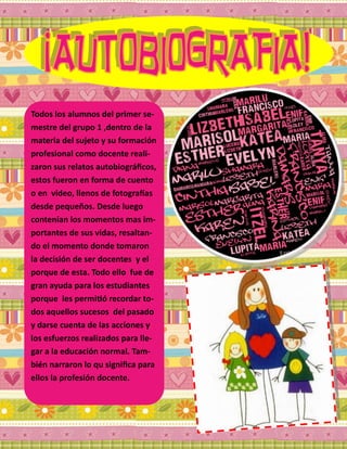 Todos los alumnos del primer se-
mestre del grupo 1 ,dentro de la
materia del sujeto y su formación
profesional como docente reali-
zaron sus relatos autobiográficos,
estos fueron en forma de cuento
o en video, llenos de fotografías
desde pequeños. Desde luego
contenían los momentos mas im-
portantes de sus vidas, resaltan-
do el momento donde tomaron
la decisión de ser docentes y el
porque de esta. Todo ello fue de
gran ayuda para los estudiantes
porque les permitió recordar to-
dos aquellos sucesos del pasado
y darse cuenta de las acciones y
los esfuerzos realizados para lle-
gar a la educación normal. Tam-
bién narraron lo qu significa para
ellos la profesión docente.
 