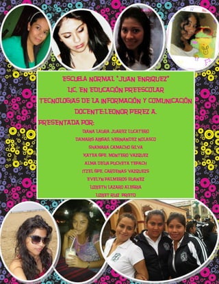 Escuela NORMAL “JUAN ENRIQUEZ”
        LIC. EN EDUCACIÓN PREESCOLAR
TECNOLOGIAS DE LA INFORMACIÓN Y COMUNICACIÓN
          DOCENTE:LEONOR PEREZ A.
PRESENTADA POR:
            DIANA LAURA JUAREZ LUCATERO
          DAMARIS ABIGAIL HERNANDEZ NOLASCO
               SHAMARA CAMACHO SILVA
             KATEA GPE. MONTERO VAZQUEZ
             ALMA DELIA PUCHETA TEPACH
            ITZEL GPE. CARDENAS VAZQUEZS
              EVELYN PALMEROS SUANEZ
               LIZBETH LAZARO ALEGRIA
                  LIZBET RUIZ PRIETO
 