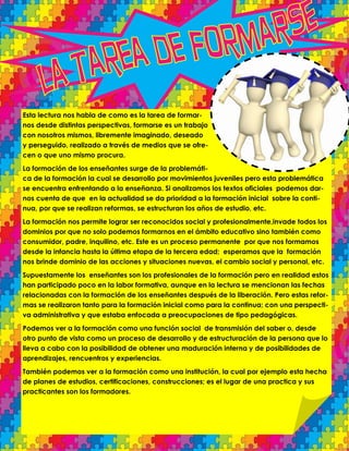 Esta lectura nos habla de como es la tarea de formar-
nos desde distintas perspectivas, formarse es un trabajo
con nosotros mismos, libremente imaginado, deseado
y perseguido, realizado a través de medios que se ofre-
cen o que uno mismo procura.
La formación de los enseñantes surge de la problemáti-
ca de la formación la cual se desarrollo por movimientos juveniles pero esta problemática
se encuentra enfrentando a la enseñanza. Si analizamos los textos oficiales podemos dar-
nos cuenta de que en la actualidad se da prioridad a la formación inicial sobre la conti-
nua, por que se realizan reformas, se estructuran los años de estudio, etc.
La formación nos permite lograr ser reconocidos social y profesionalmente,invade todos los
dominios por que no solo podemos formarnos en el ámbito educativo sino también como
consumidor, padre, inquilino, etc. Este es un proceso permanente por que nos formamos
desde la infancia hasta la última etapa de la tercera edad; esperamos que la formación
nos brinde dominio de las acciones y situaciones nuevas, el cambio social y personal, etc.
Supuestamente los enseñantes son los profesionales de la formación pero en realidad estos
han participado poco en la labor formativa, aunque en la lectura se mencionan las fechas
relacionadas con la formación de los enseñantes después de la liberación. Pero estas refor-
mas se realizaron tanto para la formación inicial como para la continua; con una perspecti-
va administrativa y que estaba enfocada a preocupaciones de tipo pedagógicas.
Podemos ver a la formación como una función social de transmisión del saber o, desde
otro punto de vista como un proceso de desarrollo y de estructuración de la persona que lo
lleva a cabo con la posibilidad de obtener una maduración interna y de posibilidades de
aprendizajes, rencuentros y experiencias.
También podemos ver a la formación como una institución, la cual por ejemplo esta hecha
de planes de estudios, certificaciones, construcciones; es el lugar de una practica y sus
practicantes son los formadores.
 