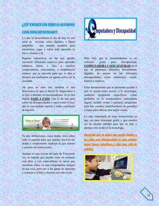¿TÚ TIENES UN HIJO O ALUMNO

CON DISCAPACIDAD?
Lo que te presentamos el día de hoy es una
serie de revistas, sitios digitales y libros
palpables,     que pueden ayudarte para
interactuar, jugar y sobre todo aprender tu
hijo o alumno y tú.
Paginas interactivas en las que puedes           Otro sitio que te recomendamos es un
encontrar diferentes espacios para aprender      software    gratis para     discapacidad,
números, letras, a leer, a resolver              COMPUTADORA Y DISCAPACIDAD en el
rompecabezas, memoramas, o simplemente           que se presentan diferentes herramientas
conocer que se necesita para que tu hijo o       digitales de acceso en las diferentes
alumno sea totalmente un agente activo en la     discapacidades como intelectual, visual,
sociedad.                                        motora y auditiva.

Ah pero no solo eso, también si aun              Estas herramientas que se presentan ayudan a
desconoces lo que el doctor le diagnostico a     que se pueda tener acceso a la tecnología,
tu hijo o alumno, te recomendamos la revista     mediante programas específicos, como
digital PASO A PASO, ésta te da una guía         parlantes en la computadora, calculadora
sobre las discapacidades o casos como el tuyo    digital, teclado virtual o parlante, programas
que se han podido superar y están orgullosos     para leer cuentos, amplificadores de pantallas
de hacerlo.                                      o lupas para obtener una mejor visión.

                                                 Lo más importante de estas herramientas es
                                                 que son para descargar gratis y que pueden
                                                 ser de mucha utilidad para que tu hijo o
                                                 alumno este al día en la tecnología.

Te dan definiciones, casos reales, pero sobre    Recuerda que el único que puede limitar a
todo el espacio para que puedas resolver tus     un niño con discapacidad es uno mismo,
dudas o simplemente expresar lo que sientes      mejor busca soluciones y dale una vida de
y piensas sin restricciones.
                                                 calidad.
Aunque es una revista del país de Venezuela
eso no impide que puedas estar en contacto
con ellos y con especialistas, lo único que
necesitas, claro, es una computadora, aunque
no sea tuya, pero eso si las ganas de aprender
y conocer a tu hijo o alumno son solo tuyas.




                                                                                                  12
 