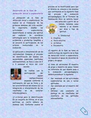 proceso se va modificando para que
                                         al término se conozca a los alumnos
Desarrollo de la fase de
                                         que continuaran en la siguiente fase
detección inicial o exploratoria         del    proceso       de    evaluación
                                         psicopedagógica. En el Formato de
a) planeación de la fase de
                                         Nominación libre se solicita hacer
detección inicial o exploratoria: Se
                                                 una selección a partir de un
realiza en el transcurso de las
                                                      listado, teniendo como
primeras semanas del ciclo escolar.
                                                        máximo a un alumno
Es     importante     diseñar     las
                                                        por área o tipo de
actividades            exploratorias,
                                                        aptitud:
desarrollando al menos una aptitud
por     explorar.   Se     acordaran                    Intelectual
estrategias para la recopilación de             Creativa
evidencias o productos tangibles y              Socio afectiva
se preverá la participación de los              Artística
actores     involucrados     en    la           Psicomotriz
evaluación.
                                         d) registro de la fase: se toma en
b) aplicación e interpretación de los
                                         cuenta la hoja de registro de la fase
instrumentos: Compone el proceso
                                         de detección inicial o exploratoria.
de identificación del alumno con
                                         Se requiere el apoyo de docentes de
necesidades especiales (aptitudes
                                         grupo y de apoyo.
sobresalientes), se lleva a cabo en 2
o 3 semanas al inicio del ciclo          e) toma de decisiones: El maestro
             escolar.                    de grupo y maestro de apoyo tienen
                                         un referente de que alumno pasa a
               Se realiza con la
                                         la   evaluación    psicopedagógica;
               participación       del
                                         deberá prevalecer lo siguiente:
                               equipo
                     multiprofesional       Ser nominado en las actividades
               asignado conforme al          exploratorias de una o varias
instrumento del que se trate y de            aptitudes.
las características del alumno (a). La      Ser nominado por el maestro del
integración e interpretación de los          grupo
resultados      es    de     carácter       Obtener una constante en
interdisciplinario.                          puntaje en los resultados del
                                             inventario de las aptitudes
c) criterios para la identificación:
                                             sobresalientes.
Es un conjunto de filtros, en el que
participa un cierto número de
alumnos (as). Conforme avance el


                                                                                 30
 