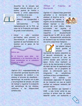 docentes de la escuela que           TÍTULO      V      Trámites        de
    tengan relación directa con el       Inscripción
    alumno; padres de familia o
    tutores y otros especialistas        Capítulo V.1: disposiciones generales
        externos, en su caso.            aplicables a la inscripción de
             Tratándose           de    alumnos: el objetivo es la
        alumnos con discapacidad o       regulación de ingreso y
        con                 aptitudes    registro de los alumnos que
        sobresalientes,             la   desean ingresar a una
    implementación de la PCA, así        escuela de nivel básico, dichas
    como de la Promoción anticipada      actividades     son     sujetas     al
    de grado o nivel educativo,          calendario     escolar,   cumpliendo
                                         requisitos      y      documentación
   Llevar    a    cabo     acciones     requerida por la SEP, de no contar
    pertinentes para prevenir la         con la documentación establecida
    discriminación y promover la         es necesario que los tutores firmen
    igualdad de oportunidades de los     una carta compromiso temporal.
    alumnos con el apoyo de los                                  El director
    docentes.                                              del plantel deberá
                                                           hacer posible el
                                                           proceso          de
Sabias que….
                                         inscripción de manera inmediata en
                                         el periodo establecido de ser
Es el Director quien debe         dar
cumplimiento a los doscientos días de
                                         necesario recurrirá al área de
clase establecidos en el calendario      control escolar para solicitar su
oficial de la SEP.                       apoyo. Dicha área realizará un
                                         cierre de las inscripciones el último
                                         día hábil del mes de septiembre del
                                         ciclo escolar, con el propósito de
Capítulo IV.2 responsabilidades de       enviar la información para la
los docentes: personal docente será      integración       de     estadísticas
el responsable de conducir a los         continuas al área correspondiente.
alumnos el proceso de enseñanza -        Capítulo   V.2     alumnos     con
aprendizaje, de acuerdo con el plan      necesidades especiales: El ingreso
y los programas de estudio, así como     de los menores con nee se podrá
de realizar y registrar la evaluación    realizar en cualquier momento del
del aprendizaje de los alumnos,          periodo escolar.
conforme     a   las   disposiciones            Los alumnos que ingresen a
establecidas.                            CAM a más tardar antes de que
                                         concluya el primer mes de clases
                                         deberán contar con evaluación e

                                                                                  34
 