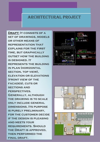 Architectural Project


Draft: It consists of a
set of drawings, models
or other means of
representation that
explains for the first
time, but graphically
outset how the building
is designed. It
represents the building
in plan (horizontal
section, top view),
elevation or elevations
(front view of the
facades), cuts or
sections and
perspectives.
Generally, although
the drawing is to scale
only include general
dimensions. Its purpose
is purely preliminary,
for the customer decide
if the design is pleasing
and meets your
requirements. Should
the Draft is approved,
then performed the
final draft.
 