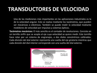 TRANSDUCTORES DE VELOCIDAD
    Una de las mediciones más importantes en las aplicaciones industriales es la
    de la velocidad angular. Esto se realiza mediante los tacómetros, que pueden
    ser mecánicos o eléctricos. También se puede medir la velocidad mediante
    medidores de velocidad por impulsos y sistemas ópticos.
Tacómetros mecánicos: El más sencillo es el contador de revoluciones. Consiste en
un tornillo sinfín que se acopla al eje cuya velocidad se quiere medir. Este tornillo
hace rotar por un sistema de engranajes, a dos diales concéntricos calibrados.
Cada división del dial exterior representa una vuelta del eje giratorio mientras que
cada división del dial interior corresponde con una vuelta del dial externo.
 