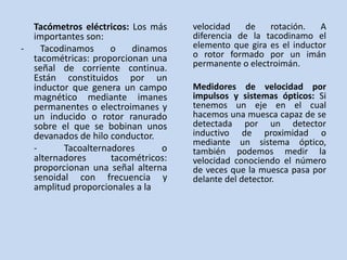 Tacómetros eléctricos: Los más    velocidad    de   rotación.    A
  importantes son:                  diferencia de la tacodinamo el
-   Tacodinamos     o    dinamos    elemento que gira es el inductor
  tacométricas: proporcionan una    o rotor formado por un imán
  señal de corriente continua.      permanente o electroimán.
  Están constituidos por un
  inductor que genera un campo      Medidores de velocidad por
  magnético mediante imanes         impulsos y sistemas ópticos: Si
  permanentes o electroimanes y     tenemos un eje en el cual
  un inducido o rotor ranurado      hacemos una muesca capaz de se
  sobre el que se bobinan unos      detectada por un detector
  devanados de hilo conductor.      inductivo de proximidad o
                                    mediante un sistema óptico,
  -      Tacoalternadores      o    también podemos medir la
  alternadores      tacométricos:   velocidad conociendo el número
  proporcionan una señal alterna    de veces que la muesca pasa por
  senoidal con frecuencia y         delante del detector.
  amplitud proporcionales a la
 