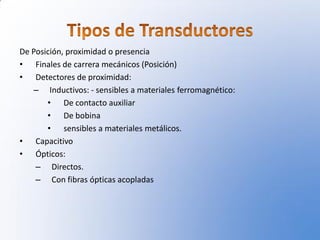 De Posición, proximidad o presencia
• Finales de carrera mecánicos (Posición)
• Detectores de proximidad:
   – Inductivos: - sensibles a materiales ferromagnético:
       • De contacto auxiliar
       • De bobina
       • sensibles a materiales metálicos.
• Capacitivo
• Ópticos:
    – Directos.
    – Con fibras ópticas acopladas
 