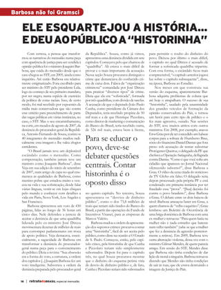 Barbosa não foi Gramsci

              Ele esquartejou a história...
              e deu ao público a “historinha”
                  Com certeza, a pessoa que transfor-        da República”. Souza, como já vimos,           para permitir o roubo do dinheiro do
              mou as narrativas do mensalão numa peça        apresentou uma denúncia dividida em sete       povo. Deixou por último o mais difícil,
              com aparência de justiça para ser vendida à    capítulos. Começava pelo que chamou de         o capítulo no qual Dirceu é acusado de
              opinião pública foi o ministro Joaquim Bar-    “quadrilha”. Ali estava o mais difícil de      formar a sofisticada quadrilha tripartite.
              bosa, que cuida do mensalão desde que o        provar e o mais importante da acusação.        Com essa forma, o escândalo ficou mais
              caso chegou ao STF, em 2005, ainda como        Nessa seção Souza procurava distinguir o       compreensível, “o capítulo anterior jogava
              inquérito. Até então Barbosa era relativa-     crime que denunciava do conhecido cri-         luz sobre o capítulo subsequente”, disse,
              mente estigmatizado. Fora escolhido para       me de caixa dois. Falava da “organização       na época, Barbosa ao Estadão.
              ser ministro do STF pelo presidente Lula,      criminosa” comandada por José Dirceu               Nos meses em que construiu sua
              logo no começo de seu primeiro mandato,        para praticar “diversos tipos” de crime.       versão do esquema, aparentemente Bar-
              por ser negro, numa espécie de exercício       Dizia que ela era “sofisticada”, formada       bosa adquiriu problemas de coluna que
              da política de cotas raciais. Isso, de certo   por três quadrilhas, com divisão de tarefas.   até hoje o atrapalham. O sucesso de sua
              modo, foi mal recebido por expoentes da        A acusação de que o deputado João Paulo        “historinha”, saudado pela unanimidade
              mídia mais conservadora que são contra         Cunha, como presidente da Câmara dos           dos grandes veículos de formação da
              esse critério para preenchimento de parte      Deputados, teria recebido propina de 50        opinião conservadora do País, o tornou
              das vagas públicas em várias instâncias, no    mil reais e a de que Henrique Pizzolato,       um herói para certo tipo de público e o
              caso, o STF. Mas o seu encaminhamento,         como diretor de marketing e comunicação        fez mais agressivo, ousado. Nas sessões
              na corte, em meados de agosto de 2007, da      do Banco do Brasil, teria recebido outra,      do STF, teve muitos atritos com outros
              denúncia do procurador-geral da Repúbli-       de 326 mil reais, estava bem à frente,         ministros. Em 2008, por exemplo, atacou
              ca, Antonio Fernando de Souza, contra os                                                      Eros Grau por ele ter concedido um habeas
              40 integrantes do mensalão mudou radi-
              calmente essa imagem e lhe valeu elogios
                                                             Para se educar o                               corpus para a soltura de Humberto Braz,
                                                                                                            sócio do financista Daniel Dantas que fora
              estridentes.
                  “O Brasil jamais teve um deplorável
                                                             povo, deve-se                                  preso sob acusação de tentar subornar
                                                                                                            Protógenes Queiroz, o delegado da PF que
              escândalo como o mensalão. Como
              compensação, também jamais teve um
                                                             debater questões                               chefiava a Operação Satiagraha, deflagrada
                                                                                                            contra Dantas. “Como é que você solta um
              ministro como Joaquim Barbosa”, disse
              Veja em sua edição do início de setembro       centrais. Contar                               cidadão que apareceu no Jornal Nacional
                                                                                                            oferecendo suborno?”, disse Barbosa a
              de 2007, num artigo de capa no qual enu-
              merava as qualidades de Barbosa, como          historinha é o                                 Grau. O vídeo da cena citada do noticioso
                                                                                                            da TV Globo era falso. O delegado seria
              menino pobre que estudou muito e ven-
              ceu na vida e sua sofisticação, desde falar    oposto disso                                   depois processado pela própria PF e está
                                                                                                            condenado em primeira instância por ter
              várias línguas, vestir-se em lojas chiques                                                    fraudado essa “prova”. “[Sua] decisão foi
              pelo mundo e conhecer com detalhes a           no quinto capítulo. No terceiro, Souza         contra o povo brasileiro”, disse Barbosa
              vida em Paris, Nova York, Los Angeles e        apresentava os “desvios de dinheiro            a Grau. O debate entre os dois baixou de
              San Francisco.                                 público”, como o dos 73,8 milhões de           nível: Barbosa ameaçou bater em Grau, a
                  Barbosa apresentou um voto de 430          reais que teriam sido tirados do Banco do      quem chamou de “velho caquético”; Grau
              páginas, lidas ao longo de 36 horas em         Brasil, a partir das operações do Fundo de     lembrou um Boletim de Ocorrência de
              cinco dias. Nele defendeu a justeza de         Incentivos Visanet, para as empresas de        uma briga doméstica de Barbosa com uma
              aceitar a denúncia de que uma quadrilha        Marcos Valério.                                ex-mulher e retrucou: “Para quem batia na
              liderada pelo ex-ministro José Dirceu              Barbosa mudou a ordem da apresenta-        mulher não é nada estranho que batesse
              movimentara dezenas de milhões de reais        ção dos supostos crimes: procurou contar       num velho também” (sabe-se que a mulher
              para corromper parlamentares em troca          uma “historinha”, fácil de ser aceita pelo     que fez a denúncia da agressão posterior-
              de apoio político. Veja destacava, essen-      público, como disse na ocasião a O Estado      mente a retirou). Em 2009, Barbosa teve
              cialmente, a sagacidade de Barbosa em          de S. Paulo. Começou, então, pelo capí-        outra altercação violenta, dessa vez com o
              transformar a denúncia do procurador-          tulo cinco, pela historinha de que Cunha       ministro Gilmar Mendes, de quem parecia
              geral numa peça para o convencimento           e Pizzolato teriam sido simplesmente           amigo. Em sessão do STF, Mendes disse
              do público. Dizia a revista: “Sua obsessão     subornados. Depois foi para o capítulo         que Barbosa não tinha condições de dar
              era a forma do voto, a estrutura, a ordem      três, no qual Souza procurava mostrar          lição de moral a ninguém. Barbosa retrucou
              dos capítulos [...] Joaquim Barbosa fez um     que o dinheiro do esquema petista viria        dizendo que Mendes não tinha condições
              voto inteligente. Subverteu a ordem da         de desvio de dinheiro público e, de fato,      de sair às ruas, que ele estava destruindo a
              denúncia preparada pelo procurador-geral       Cunha e Pizzolato teriam sido subornados       imagem da Justiça do País.


             16   | retratodoBRASIL especial mensalão



RBmensalao.indd 16                                                                                                                                 03/04/13 10:25
 
