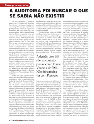 Quem procura, acha

              a auditoria foi buscar o que
              se sabia não existir
                   Em 2002, antes de o PT ganhar as         Imediatamente, surgiu a tese de que o        sobre a forma de operação do FIV. Seus
              eleições para a Presidência da República,     dinheiro sacado do Rural tinha sido uma      resultados só foram divulgados formal-
              ficou famosa a profecia, do megainvesti-      propina de Marcos Valério para Pizzolato     mente em novembro de 2005, mas parte
              dor George Soros, de que o partido não        renovar o contrato de publicidade entre      deles foi vazada para a imprensa muitas
              podia ganhar as eleições e, se ganhasse,      o BB e a DNA, agência de publicidade         vezes antes, para alimentar o escândalo.
              não levaria. De certo modo, foi o que         de Valério e sócios.                             O FIV foi uma criação, no Brasil,
              aconteceu. Luiz Inácio Lula da Silva ga-          Pizzolato deixou a diretoria do BB       da Visanet, nome fantasia da Visa In-
              nhou as eleições no segundo turno, mas        imediatamente. Não importa se no             ternacional, a maior empresa global de
              só depois de, sob intensa pressão dos         desenrolar da história, foi provado que      emissão de cartões de crédito e débito,
              mercados, com o dólar chegando perto          a renovação do contrato com a DNA            os de marca Visa. Em 1995 ela chegou ao
              da cotação de um por quatro reais, seu        não foi assinada por ele – é de antes        Brasil e fez a Visanet, sob seu controle,
              partido assinar a Carta ao Povo Brasi-        do governo Lula. Também não teria            em associação com mais de 20 bancos
              leiro, na qual promete cumprir todos os       relevância o fato de uma devassa monu-       locais, sendo o principal deles o Bradesco
              contratos assinados pelo presidente Fer-      mental da Receita Federal em sua história    e o segundo, o Banco do Brasil. A Visa
              nando Henrique Cardoso, e confirmar           financeira acabasse comprovando que na       Internacional é gigantesca. A Visanet,
              esse compromisso pouco após a eleição,        compra do apartamento em Copacabana          hoje Cielo, era uma dentre muitas deze-
              até com certo exagero, ao elevar a meta       não existiu qualquer dinheiro estranho       nas de outras emissoras de cartões Visa
              do superávit primário, ou seja, a conten-     às poupanças dele e de sua mulher,           montadas por ela em vários países. Os
              ção de despesas para garantir sobras de                                                    seus cartões movimentam, anualmente,
              orçamento para o pagamento dos com-
              promissos externos do País. Do ponto          A decisão de o BB                            alguns trilhões de dólares por ano. Em
                                                                                                         2004, por exemplo, o movimento de
              de vista administrativo, duas medidas
              foram tomadas pelo novo governo para          não ter contrato                             dinheiro com os cartões Visa no Brasil
                                                                                                         foi estimado em 156 bilhões de reais.
              explicitar melhor esses compromissos
              com o mercado financeiro: a escolha de        para operar o Fundo                          Desse dinheiro, como faz em todos os
                                                                                                         lugares do mundo, a Visa destina 0,1%

                                                            Visanet é de 2001.
              Henrique Meirelles, ex-dirigente global                                                    para seus sócios fazerem propaganda
              do BankBoston, para dirigir o Banco                                                        dos cartões Visa. Ou seja, em 2004, no
              Central e de Cássio Casseb, ex-dirigente                                                   Brasil, a Visanet dedicou 156 milhões
              do Citibank no País, para dirigir o Banco
              do Brasil.
                                                            Não tinha nada a                             para serviços de promoção de cartões de
                                                                                                         bandeira Visa, do Bradesco, do Banco do
                   No BB iria surgir o grande instru-
              mento para a oposição transformar sua
                                                            ver com Pizzolato                            Brasil e dos outros sócios. O propósito
                                                                                                         era aumentar ainda mais o faturamento
              investigação sobre o valerioduto num                                                       da Visa Internacional no País e, é claro,
              indício de “desvio de dinheiro público”.      Andrea, nem mesmo que a história do          os lucros da companhia, pois ela fica com
              Esse instrumento foi a denúncia, surgida      desvio fosse totalmente infundada. No        a maior parte das comissões cobradas
              em 3 de agosto – menos de dois meses          próprio BB surgiu uma investigação que       dos fornecedores de bens e serviços
              após o mensalão ter se transformado           iria fornecer indícios de que os trabalhos   que aceitam os pagamentos por meio
              na principal manchete de todos os no-         da DNA para o BB, feitos por meio do         desses cartões.
              ticiários da grande mídia –, de que Luiz      Fundo de Incentivos Visanet (FIV), na            A auditoria feita no BB nos quatro
              Eduardo Ferreira da Silva, um contínuo        gestão de Pizzolato, no valor total de       meses citados e depois completada nos
              da Previ, o fundo de pensão do Banco          72,8 milhões de reais, poderiam não          anos seguintes a pedidos do relator do
              do Brasil, tinha sacado, a mando de           ter sido realizados. E que, portanto, em     processo, ministro Joaquim Barbosa, dos
              Henrique Pizzolato, diretor de marketing      parte desse montante, de algum modo          dois procuradores-gerais da República
              e comunicação do banco, nomeado no            aportado à conta da SMP&B no Rural           que cuidaram do caso, Antonio Fernando
              governo Lula, exatos 326.660,27 reais         que alimentou o valerioduto, estaria a       de Souza e Roberto Gurgel, e, ainda, dos
              numa das pontas do valerioduto, uma           grana que transformaria os empréstimos       advogados dos réus, está em 108 apensos
              agência do Banco Rural no centro do Rio       tomados por Valério e seus sócios junto      da Ação Penal 470 no Supremo Tribunal
              de Janeiro. Pizzolato disse, logo depois,     aos dois bancos mineiros em operações        Federal. RB tem em seu site todos eles,
              que se tratava de dinheiro para o diretório   fajutas, feitas, de fato, para disfarçar a   que formam um conjunto de cerca de 20
              do PT no Rio, mas, a seguir, os jornais       verdadeira origem do dinheiro, o desvio      mil páginas. A auditoria não foi buscar,
              descobriram que ele tinha comprado um         de fundos públicos. Essa investigação,       em primeiro lugar, a materialidade do
              apartamento de 400 mil reais em Copa-         feita por 20 técnicos do BB ao longo de      crime, as provas concretas de que tinha
              cabana algum tempo depois desse saque.        quatro meses, foi uma extensa auditoria      ocorrido um desvio de dinheiro do

              8     | retratodoBRASIL especial mensalão



RBmensalao.indd 8                                                                                                                              03/04/13 10:25
 
