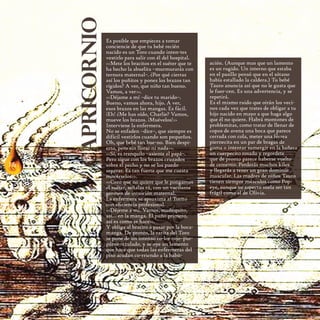 capricornio
                   Es posible que empieces a tomar
                   conciencie de que tu bebé recién
                   nacido es un Toro cuando inten-tes
                   vestirlo para salir con él del hospital.
                   <<Mete los bracitos en el suéter que te    ación. (Aunque mas que un lamento
                   ha hecho la abuelita –murmurarás con       es un rugido. Un interno que estaba
                   ternura maternal–. ¿Por qué cierras        en el pasillo pensó que en el sótano
                   así los puñitos y pones los brazos tan     había estallado la caldera.) Tu bebé
                   rígidos? A ver, que niño tan bueno.        Tauro anuncia así que no le gusta que
                   Vamos, a ver>>.                            le fuer-cen. Es una advertencia, y se
                   <<Déjame a mí –dice tu marido–.            repetirá.
                   Bueno, vamos ahora, hijo. A ver,           Es el mismo ruido que oirán los veci-
                   esos brazos en las mangas. Es fácil.       nos cada vez que trates de obligar a tu
                   ¡Eh! ¿Me has oído, Charlie? Vamos,         hijo nacido en mayo a que haga algo
                   mueve los brazos. ¡Muévelos!>>             que él no quiere. Habrá montones de
                   Interviene la enfermera.                   problemitas, como tratar de llenar de
                   No se enfaden –dice–, que siempre es       copos de avena una boca que parece
                   difícil vestirlos cuando son pequeños.     cerrada con cola, meter una férrea
                   Oh, que bebé tan bue-no. Bien despi-       piernecita en un par de bragas de
                   erto, pero sin llorar ni nada>>.           goma o intentar sumergir en la bañera
                   <<Sí, es tranquilo –asiente el papá–.      un cuerpecito rosado y regordete
18                 Pero sigue con los brazos cruzados         que de pronto parece haberse vuelto
16                 sobre el pecho y no se los puedo           de cemento. Perderás muchos kilos
                   separar. Es tan fuerte que me cuesta       y llegarás a tener un gran dominio
                   movérselos>>.                              muscular. Las madres de niños Tauro
                   <<Creo que no quiere que le pongamos       tienen siempre músculos como Pop-
                   el suéter, señalas tú, con un vacilante    eye, aunque su aspecto suela ser tan
                   germen de intuición maternal.              frágil como el de Olivia.
                   La enfermera se aproxima al Torito
                   con eﬁciencia profesional.
                   <<Déjeme a mi. Vamos, muñequito,
                   así... en la manga. El puño primero,
                   así es como se hace>>.
                   Y obliga al bracito a pasar por la boca-
                   manga. De pronto, la carita del Toro
                   se pone de un intenso co-lor rojo–pur-
                   púreo–azulado, y se oye un lamento
                   que hace que todas las enfermeras del
                   piso acudan co-rriendo a la habit-
 