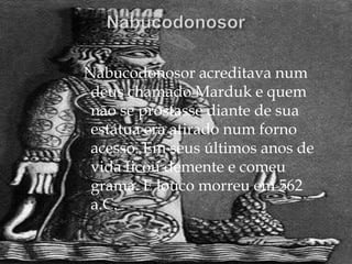 Nabucodonosor acreditava num
 deus chamado Marduk e quem
 não se prostasse diante de sua
 estátua era atirado num forno
 acesso. Em seus últimos anos de
 vida ficou demente e comeu
 grama. E louco morreu em 562
 a.C.
 
