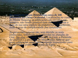    Recentmente foram descobertas cerca de 100
    pirâmides na China Ocidental. Localizadas no cume
    do Monte Baigong, as edificações são envoltas em
    mistério, não sendo possível nem mesmo precisar a
    data de sua uma espécie de plataforma extraterrestre,
    dado o grau de complexidade das instalações.
    As pirâmides egípcias são, sem dúvida, as mais
    conhecidas, sobretudo as localizadas no planalto de
    Gizé. São elas: a Grande Pirâmide de Gizé, a Pirâmide
    de Quéfren e a pirâmide de Miquerinos. Sabe-se que
    essas edificações eram extremamente importantes para
    as atividades políticas e sociais do Egito.
 