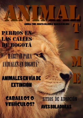 ANIMAL TIME



              ANIMAL TIME, BOGOTA COLOMBIA- MARZO 23 DE 2013


PERROS EN
LAS CALLES
DE BOGOTÁ

   HABITAD PARA
ANIMALES EN BOGOTÁ

ANIMALES EN VÍA DE
    EXTINCIÓN

 CABALLOS O                     SITIOS DE ADOPCIÓN
 VEHÍCULOS?                    AVES BOLADORAS
                                                           1
 